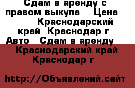 Сдам в аренду с правом выкупа. › Цена ­ 850 - Краснодарский край, Краснодар г. Авто » Сдам в аренду   . Краснодарский край,Краснодар г.